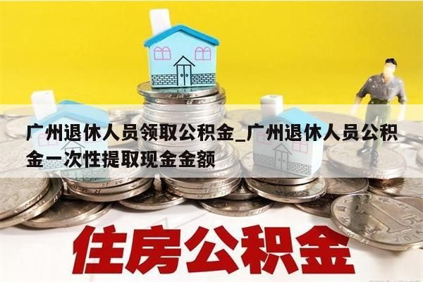 广州退休人员领取公积金_广州退休人员公积金一次性提取现金金额